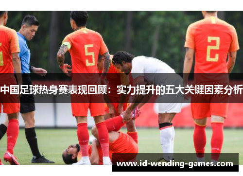 中国足球热身赛表现回顾：实力提升的五大关键因素分析