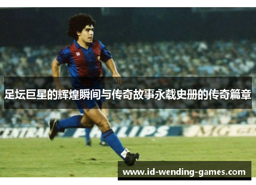 足坛巨星的辉煌瞬间与传奇故事永载史册的传奇篇章