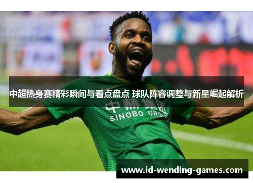 中超热身赛精彩瞬间与看点盘点 球队阵容调整与新星崛起解析