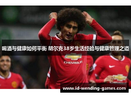 喝酒与健康如何平衡 胡尔克38岁生活经验与健康管理之道