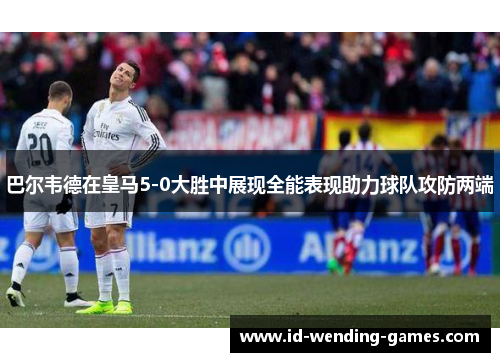 巴尔韦德在皇马5-0大胜中展现全能表现助力球队攻防两端