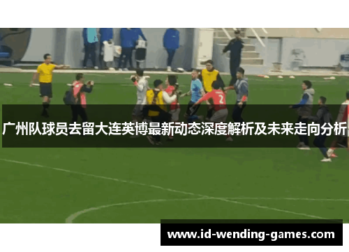 广州队球员去留大连英博最新动态深度解析及未来走向分析