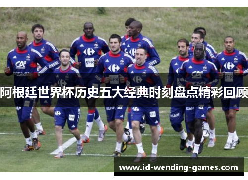 阿根廷世界杯历史五大经典时刻盘点精彩回顾