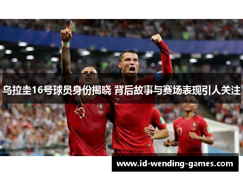 乌拉圭16号球员身份揭晓 背后故事与赛场表现引人关注