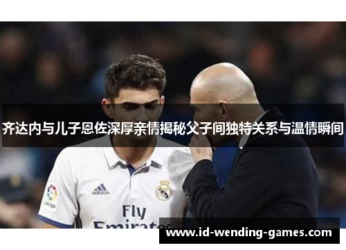 齐达内与儿子恩佐深厚亲情揭秘父子间独特关系与温情瞬间