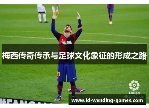 梅西传奇传承与足球文化象征的形成之路