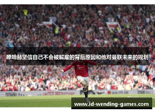 滕哈赫坚信自己不会被解雇的背后原因和他对曼联未来的规划