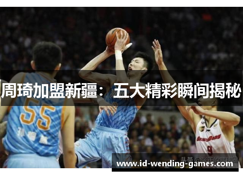 周琦加盟新疆：五大精彩瞬间揭秘