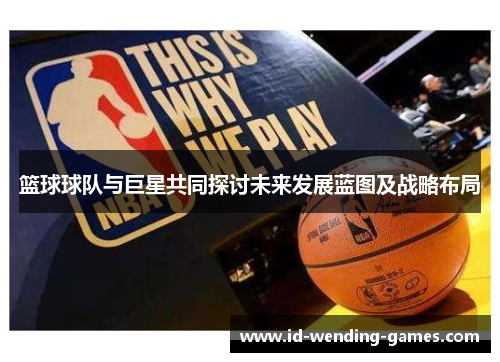 篮球球队与巨星共同探讨未来发展蓝图及战略布局