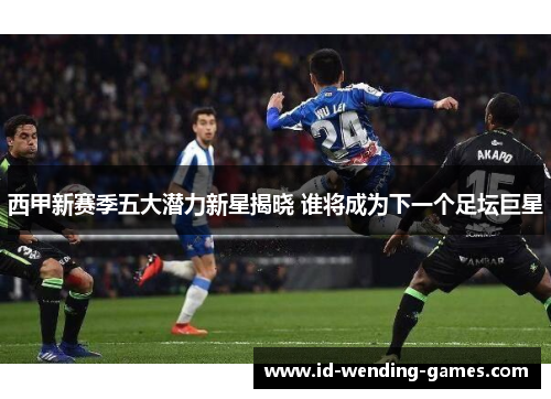西甲新赛季五大潜力新星揭晓 谁将成为下一个足坛巨星