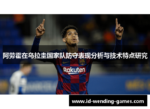 阿劳霍在乌拉圭国家队防守表现分析与技术特点研究 阿劳霍在乌拉圭国家队防守表现分析与技术特点研究