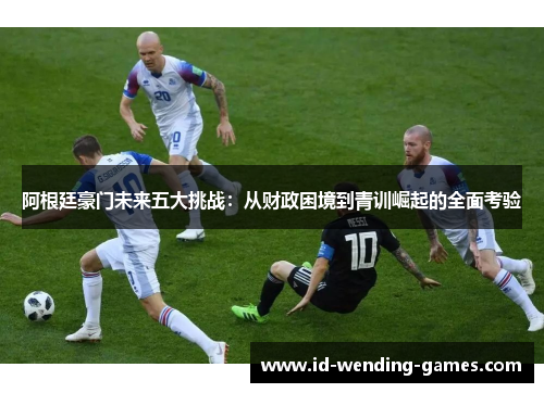 阿根廷豪门未来五大挑战：从财政困境到青训崛起的全面考验